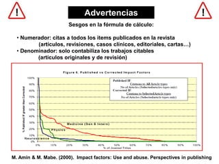 Sesgos en la fórmula de cálculo:
• Numerador: citas a todos los items publicados en la revista
(artículos, revisiones, casos clínicos, editoriales, cartas…)
• Denominador: solo contabiliza los trabajos citables
(artículos originales y de revisión)
M. Amin & M. Mabe. (2000). Impact factors: Use and abuse. Perspectives in publishing
Advertencias
 
