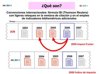 ¿Qué son?
Convenciones internacionales: fórmula ISI (Thomson Reuters)
con ligeros retoques en la ventana de citación y en el empleo
de indicadores bibliométricos adicionales
200620052004
2006 Impact Factor
2003 2007
Tiempo
2006200520042003 2007
2006 Índice de impacto
JCR
 