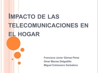 IMPACTO DE LAS
TELECOMUNICACIONES EN
EL HOGAR


           Francisco Javier Gómez Pérez
           Omar Macías Delgadillo
           Miguel Colmenero Garbalena
 