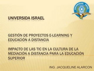 UNIVERSIDA ISRAELGESTIÓN DE PROYECTOS E-LEARNING Y EDUCACIÓN A DISTANCIAIMPACTO DE LAS TIC EN LA CULTURA DE LA MEDIACIÓN A DISTANCIA PARA LA EDUCACIÓN SUPERIOR ING. JACQUELINE ALARCON 