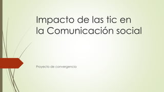 Impacto de las tic en
la Comunicación social
Proyecto de convergencia
 