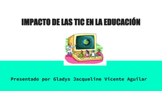 IMPACTO DE LAS TIC EN LA EDUCACIÓN
Presentado por Gladys Jacqueline Vicente Aguilar
 