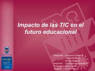 Impacto de las TIC en el
  futuro educacional


             Integrantes: Constanza Córdova G
                          Claudia Muñoz M
                          Rodrigo Muñoz M
             Asignatura: Tecnología del Aprendizaje
             Profesora:   Nancy Castillo
             Ayudante:    Camila Palacios.
 