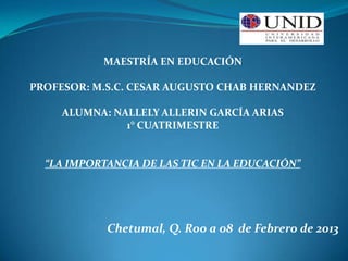MAESTRÍA EN EDUCACIÓN

PROFESOR: M.S.C. CESAR AUGUSTO CHAB HERNANDEZ

     ALUMNA: NALLELY ALLERIN GARCÍA ARIAS
               1° CUATRIMESTRE


  “LA IMPORTANCIA DE LAS TIC EN LA EDUCACIÓN”




            Chetumal, Q. Roo a 08 de Febrero de 2013
 