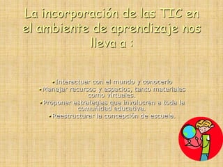 La incorporación de las TIC en
el ambiente de aprendizaje nos
lleva a :
Interactuar con el mundo y conocerlo
Manejar recursos y espacios, tanto materiales
como virtuales.
Proponer estrategias que involucren a toda la
comunidad educativa.
Reestructurar la concepción de escuela.
 
