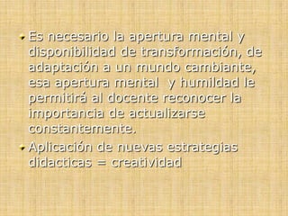 Es necesario la apertura mental y
disponibilidad de transformación, de
adaptación a un mundo cambiante,
esa apertura mental y humildad le
permitirá al docente reconocer la
importancia de actualizarse
constantemente.
Aplicación de nuevas estrategias
didacticas = creatividad
 