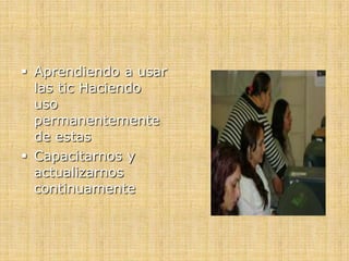  Aprendiendo a usar
las tic Haciendo
uso
permanentemente
de estas
 Capacitarnos y
actualizarnos
continuamente
 