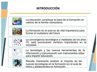 INTRODUCCIÓN


La educación constituye la base de la formación en
valores de la familia venezolana.


La formación en el aula es de vital importancia para
formar al ciudadano del futuro

La convergencia tecnológica a mediados de los años
70, está provocando cambios importantes en la
sociedad.

La tecnología y las nuevas herramientas de la
información y comunicación son instrumentos útiles
para impartir educación.

Resulta interesante analizar el impacto de las
nuevas tecnologías en la formación en el aula de
niños y adolescentes en formación.
 