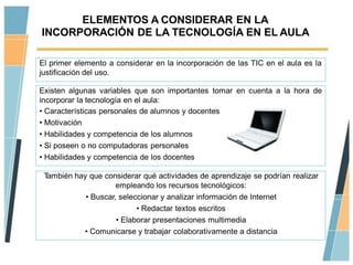 ELEMENTOS A CONSIDERAR EN LA
INCORPORACIÓN DE LA TECNOLOGÍA EN EL AULA

El primer elemento a considerar en la incorporación de las TIC en el aula es la
justificación del uso.

Existen algunas variables que son importantes tomar en cuenta a la hora de
incorporar la tecnología en el aula:
• Características personales de alumnos y docentes
• Motivación
• Habilidades y competencia de los alumnos
• Si poseen o no computadoras personales
• Habilidades y competencia de los docentes

 También hay que considerar qué actividades de aprendizaje se podrían realizar
                     empleando los recursos tecnológicos:
            • Buscar, seleccionar y analizar información de Internet
                           • Redactar textos escritos
                     • Elaborar presentaciones multimedia
           • Comunicarse y trabajar colaborativamente a distancia
 