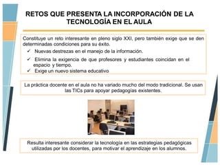 RETOS QUE PRESENTA LA INCORPORACIÓN DE LA
           TECNOLOGÍA EN EL AULA

Constituye un reto interesante en pleno siglo XXI, pero también exige que se den
determinadas condiciones para su éxito.
   Nuevas destrezas en el manejo de la información.
  Elimina la exigencia de que profesores y estudiantes coincidan en el
   espacio y tiempo.
  Exige un nuevo sistema educativo

La práctica docente en el aula no ha variado mucho del modo tradicional. Se usan
                  las TICs para apoyar pedagogías existentes.




 Resulta interesante considerar la tecnología en las estrategias pedagógicas
  utilizadas por los docentes, para motivar el aprendizaje en los alumnos.
 