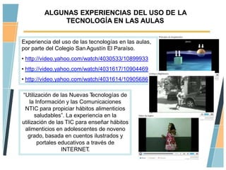 ALGUNAS EXPERIENCIAS DEL USO DE LA
              TECNOLOGÍA EN LAS AULAS

Experiencia del uso de las tecnologías en las aulas,
por parte del Colegio San Agustín El Paraíso.
• http://video.yahoo.com/watch/4030533/10899933
• http://video.yahoo.com/watch/4031617/10904469
• http://video.yahoo.com/watch/4031614/10905686

“Utilización de las Nuevas T   ecnologías de
    la Información y las Comunicaciones
 NTIC para propiciar hábitos alimenticios
      saludables”. La experiencia en la
utilización de las TIC para enseñar hábitos
 alimenticios en adolescentes de noveno
   grado, basada en cuentos ilustrados y
        portales educativos a través de
                  INTERNET   .
 