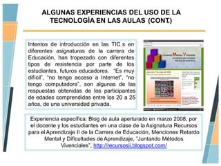 ALGUNAS EXPERIENCIAS DEL USO DE LA
       TECNOLOGÍA EN LAS AULAS (CONT.)


Intentos de introducción en las TIC s en
diferentes asignaturas de la carrera de
Educación, han tropezado con diferentes
tipos de resistencia por parte de los
estudiantes, futuros educadores. “Es muy
difícil”, “no tengo acceso a Internet”, “no
tengo computadora”, son algunas de las
respuestas obtenidas de los participantes
de edades comprendidas entre los 20 a 25
años, de una universidad privada.

 Experiencia específica: Blog de aula aperturado en marzo 2008, por
 el docente y los estudiantes en una clase de la Asignatura Recursos
para el Aprendizaje II de la Carrera de Educación, Menciones Retardo
       Mental y Dificultades de Aprendizaje, ”Juntando Métodos
             Vivenciales”, http://recursosii.blogspot.com/
 