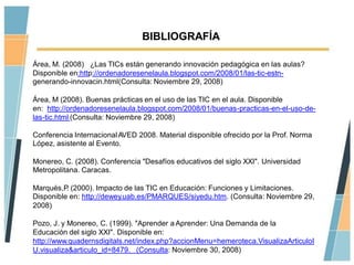 BIBLIOGRAFÍA

Área, M. (2008) ¿Las TICs están generando innovación pedagógica en las aulas?
Disponible en:http://ordenadoresenelaula.blogspot.com/2008/01/las-tic-estn-
generando-innovacin.html(Consulta: Noviembre 29, 2008)

Área, M (2008). Buenas prácticas en el uso de las TIC en el aula. Disponible
en: http://ordenadoresenelaula.blogspot.com/2008/01/buenas-practicas-en-el-uso-de-
las-tic.html (Consulta: Noviembre 29, 2008)

Conferencia Internacional AVED 2008. Material disponible ofrecido por la Prof. Norma
López, asistente al Evento.

Monereo, C. (2008). Conferencia "Desafíos educativos del siglo XXI". Universidad
Metropolitana. Caracas.

Marqués,P (2000). Impacto de las TIC en Educación: Funciones y Limitaciones.
          .
Disponible en: http://dewey.uab.es/PMARQUES/siyedu.htm. (Consulta: Noviembre 29,
2008)

Pozo, J. y Monereo, C. (1999). "Aprender a Aprender: Una Demanda de la
Educación del siglo XXI". Disponible en:
http://www.quadernsdigitals.net/index.php?accionMenu=hemeroteca.VisualizaArticuloI
U.visualiza&articulo_id=8479. (Consulta: Noviembre 30, 2008)
 