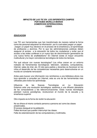 IMPACTO DE LAS TIC EN LOS DIFERENTES CAMPOS
                   POR NUBIA MURILLO MORAN
                   COMERCION INTERNACIONAL
                              135953



EDUCACION


Las TIC son herramientas que han transformado de manera radical la forma
como las personal adquieren la información por lo cual estas juegan un papel
 Juegan un papel muy decisivo en el proceso de la enseñanza y el aprendizaje
de profesores y alumnos. Por lo que las administraciones públicas deben
asegurar el acceso a la educación de todos los ciudadanos y evitar que el
acceso a las redes conlleven a un nuevo tipo de discriminación generadora de
una nueva forma de analfabetismo” En Internet existe el mayor encuentro
multicultural y la mayor coincidencia tecnológica de todos los tiempos.

Por qué educar con nuevas tecnologías? Los niños crecen en un entorno
rodeado de herramientas tecnológicas: televisión, celulares, computadoras,
Internet, salas de chat, etc. El reto para padres y docentes es favorecer en los
niños el desarrollo de las competencias necesarias para desenvolverse en un
mundo en constante renovación

Antes para buscar una información nos remitíamos a una biblioteca ahora nos
toca aprender a consultar por Internet, esta es una de las herramientas mas
utilizadas para todos los aprendizaje.

Influencia  de     las   Nuevas     Tecnologías     en    La     Educación
Estamos ante una revolución tecnológica; asistimos a una difusión planetaria
de las computadoras y las telecomunicaciones. Estas nuevas tecnologías
plantean nuevos paradigmas, revolucionan el mundo de la escuela y la
enseñanza superior

Otro impacto es la forma de recibir la educación

No se ofrece el mismo contacto persona a persona así como las clases
presénciales.
El acceso desigual en la población.
Fallas técnicas que pueden interrumpir las clases.
Falta de estandarización de las computadoras y multimedia.
 