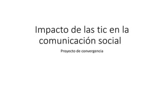 Impacto de las tic en la
comunicación social
Proyecto de convergencia
 