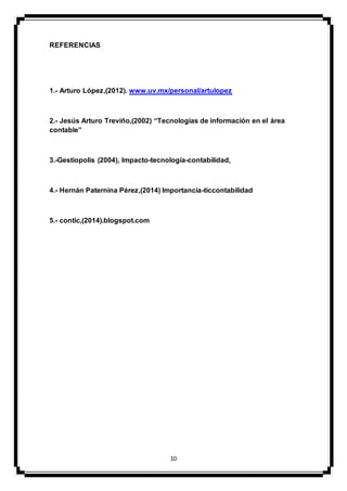 10
REFERENCIAS
1.- Arturo López,(2012). www.uv.mx/personal/artulopez
2.- Jesús Arturo Treviño,(2002) “Tecnologías de información en el área
contable”
3.-Gestiopolis (2004), Impacto-tecnología-contabilidad,
4.- Hernán Paternina Pérez,(2014) Importancia-ticcontabilidad
5.- contic,(2014).blogspot.com
 