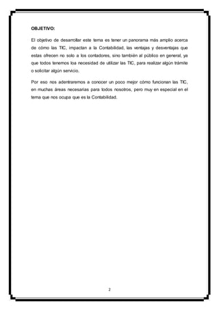 2
OBJETIVO:
El objetivo de desarrollar este tema es tener un panorama más amplio acerca
de cómo las TIC, impactan a la Contabilidad, las ventajas y desventajas que
estas ofrecen no solo a los contadores, sino también al público en general, ya
que todos tenemos loa necesidad de utilizar las TIC, para realizar algún trámite
o solicitar algún servicio.
Por eso nos adentraremos a conocer un poco mejor cómo funcionan las TIC,
en muchas áreas necesarias para todos nosotros, pero muy en especial en el
tema que nos ocupa que es la Contabilidad.
 