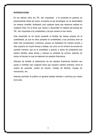 4
INTRODUCCION
En los últimos años las TIC, han impactado a la sociedad en general, en
prácticamente todas las áreas, el avance en las tecnologías se ha desarrollado
de manera increíble, facilitando casi cualquier tarea que debamos realizar en
cualquier Área. En el tema que vamos a desarrollar se hablara del porque las
TIC, han impactado a la contabilidad y de qué manera lo han hecho.
Este desarrollo se ha hecho presente al facilitar las tareas propias de la
contabilidad, ya que en años pasados la contabilidad y sus procesos eran un
tanto más complicados y tediosos, porque se realizaban de manera escrita, y
esto requería de mucho tiempo y trabajo, así como un sin número de errores de
carácter humano, que en la actualidad y gracias a todos los programas que
existen facilitan estas tareas y reducen la cantidad de errores, además de
reducir el tiempo en que se elaboran los estados financieros.
Además de facilitar la elaboración de los estados financieros también nos
ayuda a controlar casi cualquier tarea que requiera nuestra empresa, como el
control de personal, control de horario, manejo de efectivo, manejo de
mercancías, etc.
Además permiten al público en general realizar trámites o servicios por medio
de la web,
 