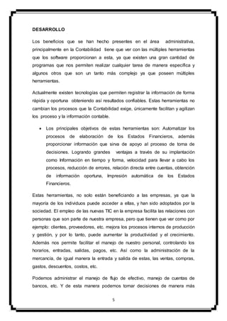 5
DESARROLLO
Los beneficios que se han hecho presentes en el área administrativa,
principalmente en la Contabilidad tiene que ver con las múltiples herramientas
que los software proporcionan a esta, ya que existen una gran cantidad de
programas que nos permiten realizar cualquier tarea de manera específica y
algunos otros que son un tanto más complejo ya que poseen múltiples
herramientas.
Actualmente existen tecnologías que permiten registrar la información de forma
rápida y oportuna obteniendo así resultados confiables. Estas herramientas no
cambian los procesos que la Contabilidad exige, únicamente facilitan y agilizan
los proceso y la información contable.
 Los principales objetivos de estas herramientas son: Automatizar los
procesos de elaboración de los Estados Financieros, además
proporcionar información que sirva de apoyo al proceso de toma de
decisiones. Logrando grandes ventajas a través de su implantación
como Información en tiempo y forma, velocidad para llevar a cabo los
procesos, reducción de errores, relación directa entre cuentas, obtención
de información oportuna, Impresión automática de los Estados
Financieros.
Estas herramientas, no solo están beneficiando a las empresas, ya que la
mayoría de los individuos puede acceder a ellas, y han sido adoptados por la
sociedad. El empleo de las nuevas TIC en la empresa facilita las relaciones con
personas que son parte de nuestra empresa, pero que tienen que ver como por
ejemplo: clientes, proveedores, etc. mejora los procesos internos de producción
y gestión, y por lo tanto, puede aumentar la productividad y el crecimiento.
Además nos permite facilitar el manejo de nuestro personal, controlando los
horarios, entradas, salidas, pagos, etc. Así como la administración de la
mercancía, de igual manera la entrada y salida de estas, las ventas, compras,
gastos, descuentos, costos, etc.
Podemos administrar el manejo de flujo de efectivo, manejo de cuentas de
bancos, etc. Y de esta manera podemos tomar decisiones de manera más
 