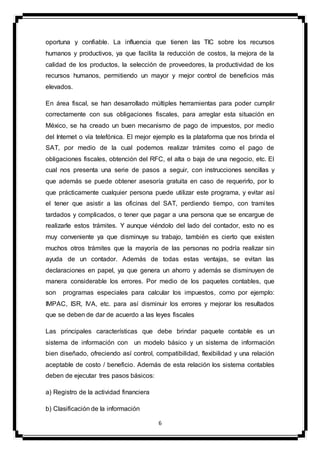 6
oportuna y confiable. La influencia que tienen las TIC sobre los recursos
humanos y productivos, ya que facilita la reducción de costos, la mejora de la
calidad de los productos, la selección de proveedores, la productividad de los
recursos humanos, permitiendo un mayor y mejor control de beneficios más
elevados.
En área fiscal, se han desarrollado múltiples herramientas para poder cumplir
correctamente con sus obligaciones fiscales, para arreglar esta situación en
México, se ha creado un buen mecanismo de pago de impuestos, por medio
del Internet o vía telefónica. El mejor ejemplo es la plataforma que nos brinda el
SAT, por medio de la cual podemos realizar trámites como el pago de
obligaciones fiscales, obtención del RFC, el alta o baja de una negocio, etc. El
cual nos presenta una serie de pasos a seguir, con instrucciones sencillas y
que además se puede obtener asesoría gratuita en caso de requerirlo, por lo
que prácticamente cualquier persona puede utilizar este programa, y evitar así
el tener que asistir a las oficinas del SAT, perdiendo tiempo, con tramites
tardados y complicados, o tener que pagar a una persona que se encargue de
realizarle estos trámites. Y aunque viéndolo del lado del contador, esto no es
muy conveniente ya que disminuye su trabajo, también es cierto que existen
muchos otros trámites que la mayoría de las personas no podría realizar sin
ayuda de un contador. Además de todas estas ventajas, se evitan las
declaraciones en papel, ya que genera un ahorro y además se disminuyen de
manera considerable los errores. Por medio de los paquetes contables, que
son programas especiales para calcular los impuestos, como por ejemplo:
IMPAC, ISR, IVA, etc. para así disminuir los errores y mejorar los resultados
que se deben de dar de acuerdo a las leyes fiscales
Las principales características que debe brindar paquete contable es un
sistema de información con un modelo básico y un sistema de información
bien diseñado, ofreciendo así control, compatibilidad, flexibilidad y una relación
aceptable de costo / beneficio. Además de esta relación los sistema contables
deben de ejecutar tres pasos básicos:
a) Registro de la actividad financiera
b) Clasificación de la información
 