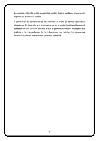 8
la empresa. Además, estas tecnologías pueden llegar a cualquier empresa sin
importar su actividad o tamaño.
Y como ya se ha comentado las TIC permiten un ahorro de tiempo significativo
al contador. El desarrollo y la sistematización en la contabilidad han liberado al
contador de esta fase del proceso, lo que le permite al contador encargarse del
análisis y la interpretación de la información que brindan los programas
informáticos de una manera más ordenada y sencilla.
 