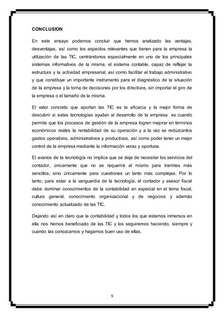 9
CONCLUSION
En este ensayo podemos concluir que hemos analizado las ventajas,
desventajas, así como los aspectos relevantes que tienen para la empresa la
utilización de las TIC, centrándonos especialmente en uno de los principales
sistemas informativos de la misma, el sistema contable, capaz de reflejar la
estructura y la actividad empresarial, así como facilitar el trabajo administrativo
y que constituye un importante instrumento para el diagnóstico de la situación
de la empresa y la toma de decisiones por los directivos, sin importar el giro de
la empresa o el tamaño de la misma.
El valor concreto que aportan las TIC es la eficacia y la mejor forma de
descubrir si estas tecnologías ayudan al desarrollo de la empresa es cuando
permite que los procesos de gestión de la empresa logren mejorar en términos
económicos reales la rentabilidad de su operación y a la vez se redúzcanlos
gastos operativos, administrativos y productivos, así como poder tener un mejor
control de la empresa mediante la información veraz y oportuna.
El avance de la tecnología no implica que se deje de necesitar los servicios del
contador, únicamente que no se requerirá al mismo para tramites más
sencillos, sino únicamente para cuestiones un tanto más complejas. Por lo
tanto, para estar a la vanguardia de la tecnología, el contador y asesor fiscal
debe dominar conocimientos de la contabilidad en especial en el tema fiscal,
cultura general, conocimiento organizacional y de negocios y además
conocimiento actualizado de las TIC.
Dejando así en claro que la contabilidad y todos los que estamos inmersos en
ella nos hemos beneficiado de las TIC y los seguiremos haciendo, siempre y
cuando las conozcamos y hagamos buen uso de ellas.
 