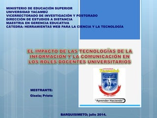 MINISTERIO DE EDUCACIÓN SUPERIOR
UNIVERSIDAD YACAMBÚ
VICERRECTORADO DE INVESTIGACIÓN Y POSTGRADO
DIRECCIÓN DE ESTUDIOS A DISTANCIA
MAESTRIA EN GERENCIA EDUCATIVA
CÁTEDRA: HERRAMIENTAS WEB PARA LA CIENCIA Y LA TECNOLOGÍA
MESTRANTE:
Gisela; Prieto
BARQUISIMETO; julio 2014.
 