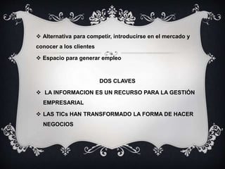  Alternativa para competir, introducirse en el mercado y
conocer a los clientes
 Espacio para generar empleo
DOS CLAVES
 LA INFORMACION ES UN RECURSO PARA LA GESTIÓN
EMPRESARIAL
 LAS TICs HAN TRANSFORMADO LA FORMA DE HACER
NEGOCIOS
 