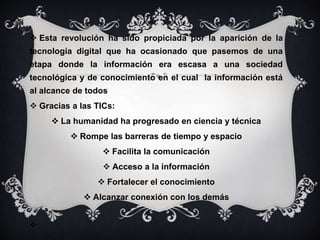  Esta revolución ha sido propiciada por la aparición de la
tecnología digital que ha ocasionado que pasemos de una
etapa donde la información era escasa a una sociedad
tecnológica y de conocimiento en el cual la información está
al alcance de todos
 Gracias a las TICs:
 La humanidad ha progresado en ciencia y técnica
 Rompe las barreras de tiempo y espacio
 Facilita la comunicación
 Acceso a la información
 Fortalecer el conocimiento
 Alcanzar conexión con los demás

 