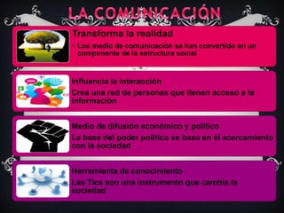 Transforma la realidad
• Los medio de comunicación se han convertido en un
componente de la estructura social
Influencia la interacción
Crea una red de personas que tienen acceso a la
información
Medio de difusión económico y político
La base del poder político se basa en él acercamiento
con la sociedad
Herramienta de conocimiento
Las Tics son una instrumento que cambia la
sociedad
 