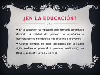  En la educación ha impactado en la forma de aprendizaje
elevando la calidad del proceso de enseñanza e
incorporando una metodología más dinámica e innovadora
 Algunos ejemplos de estas tecnologías son la pizarra
digital (ordenador personal + proyector multimedia), los
blogs, el podcast y, la web y los wikis.
 