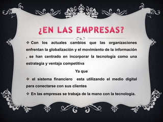  Con los actuales cambios que las organizaciones
enfrentan la globalización y el movimiento de la información
, se han centrado en incorporar la tecnología como una
estrategia y ventaja competitiva
Ya que
 el sistema financiero esta utilizando el medio digital
para conectarse con sus clientes
 En las empresas se trabaja de la mano con la tecnología.
 