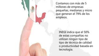 Contamos con más de 5
millones de empresas
pequeñas, medianas y micro
que generan el 79% de los
empleos.
INEGI indica que el 50%
de estas compañías no
utilizan ningún tipo de
tipo de técnica de calidad
o productividad basada en
tecnología.
 