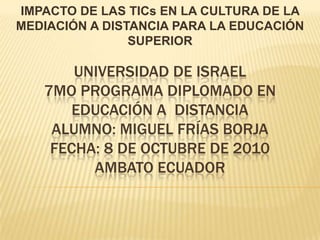 IMPACTO DE LAS TICs EN LA CULTURA DE LA MEDIACIÓN A DISTANCIA PARA LA EDUCACIÓN SUPERIOR UNIVERSIDAD DE ISRAEL7mo PROGRAMA DIPLOMADO EN EDUCACIÓN A  DISTANCIAALUMNO: MIGUEL FRÍAS BORJAFECHA: 8 DE OCTUBRE DE 2010AMBATO ECUADOR 
