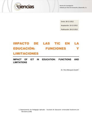 Revista de investigación
Editada por Área de Innovación y Desarrollo, S.L.
IMPACTO DE LAS TIC EN LA
EDUCACIÓN: FUNCIONES Y
LIMITACIONES
IMPACT OF ICT IN EDUCATION: FUNCTIONS AND
LIMITATIONS
Dr. Pere Marqués Graells1
1. Departamento de Pedagogía Aplicada - Facultad de Educación Universidad Autónoma de
Barcelona (UAB)
Envío: 30-11-2012
Aceptación: 10-12-2012
Publicación: 28-12-2012
 