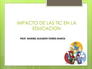IMPACTO DE LAS TIC EN LA 
EDUCACION 
PROF. MARIBEL ELIZABETH TORRES RAMOS 
 