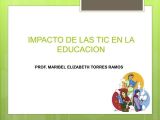 IMPACTO DE LAS TIC EN LA 
EDUCACION 
PROF. MARIBEL ELIZABETH TORRES RAMOS 
 