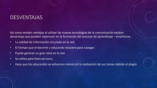 DESVENTAJAS
Así como existen ventajas al utilizar las nuevas tecnologías de la comunicación existen
desventaja que pueden repercutir en la formación del proceso de aprendizaje – enseñanza.
• La calidad de información circulada en la red.
• El tiempo que el docente y educando requiere para navegar.
• Puede generar un gran vicio en la red.
• Se utiliza para fines de lucro.
• Hace que los educandos se esfuercen menos en la realización de sus tareas debido al plagio.
 