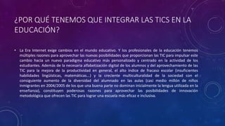 ¿POR QUÉ TENEMOS QUE INTEGRAR LAS TICS EN LA
EDUCACIÓN?
• La Era Internet exige cambios en el mundo educativo. Y los profesionales de la educación tenemos
múltiples razones para aprovechar las nuevas posibilidades que proporcionan las TIC para impulsar este
cambio hacia un nuevo paradigma educativo más personalizado y centrado en la actividad de los
estudiantes. Además de la necesaria alfabetización digital de los alumnos y del aprovechamiento de las
TIC para la mejora de la productividad en general, el alto índice de fracaso escolar (insuficientes
habilidades lingüísticas, matemáticas...) y la creciente multiculturalidad de la sociedad con el
consiguiente aumento de la diversidad del alumnado en las aulas (casi medio millón de niños
inmigrantes en 2004/2005 de los que una buena parte no dominan inicialmente la lengua utilizada en la
enseñanza), constituyen poderosas razones para aprovechar las posibilidades de innovación
metodológica que ofrecen las TIC para lograr una escuela más eficaz e inclusiva.
 