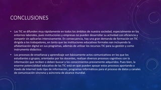 CONCLUSIONES
• Las TIC se difunden muy rápidamente en todos los ámbitos de nuestra sociedad, especialmente en los
entornos laborales, pues instituciones y empresas no pueden desarrollar su actividad con eficiencia y
competir sin aplicarlas intensivamente. En consecuencia, hay una gran demanda de formación en TIC
dirigida a los trabajadores, en tanto que las instituciones educativas formales van incluyendo la
alfabetización digital en sus programas, además de utilizar los recursos TIC para su gestión y como
instrumento didáctico.
• Los procesos de enseñanza y aprendizaje son básicamente actos comunicativos en los que los
estudiantes o grupos, orientados por los docentes, realizan diversos procesos cognitivos con la
información que reciben o deben buscar y los conocimientos previamente adquiridos. Pues bien, la
enorme potencialidad educativa de las TIC está en que pueden apoyar estos procesos aportando a
través de Internet todo tipo de información, programas informáticos para el proceso de datos y canales
de comunicación síncrona y asíncrona de alcance mundial.
 