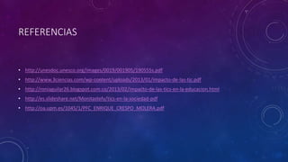 REFERENCIAS
• http://unesdoc.unesco.org/images/0019/001905/190555s.pdf
• http://www.3ciencias.com/wp-content/uploads/2013/01/impacto-de-las-tic.pdf
• http://roniaguilar26.blogspot.com.co/2013/02/impacto-de-las-tics-en-la-educacion.html
• http://es.slideshare.net/Monitastefy/tics-en-la-sociedad-pdf
• http://oa.upm.es/1045/1/PFC_ENRIQUE_CRESPO_MOLERA.pdf
 