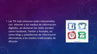 • Las TIC más comunes están relacionadas
con internet y los medios de información
digitales, así destacan las redes sociales
como Facebook, Twitter y Youtube, así
como blogs y plataformas de información
alternativas a los medios tradicionales de
difusión
 