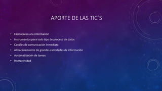 APORTE DE LAS TIC´S
• Fácil acceso a la información
• Instrumentos para todo tipo de proceso de datos
• Canales de comunicación inmediata
• Almacenamiento de grandes cantidades de información
• Automatización de tareas
• Interactividad
 