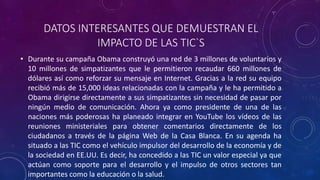 DATOS INTERESANTES QUE DEMUESTRAN EL
IMPACTO DE LAS TIC`S
• Durante su campaña Obama construyó una red de 3 millones de voluntarios y
10 millones de simpatizantes que le permitieron recaudar 660 millones de
dólares así como reforzar su mensaje en Internet. Gracias a la red su equipo
recibió más de 15,000 ideas relacionadas con la campaña y le ha permitido a
Obama dirigirse directamente a sus simpatizantes sin necesidad de pasar por
ningún medio de comunicación. Ahora ya como presidente de una de las
naciones más poderosas ha planeado integrar en YouTube los vídeos de las
reuniones ministeriales para obtener comentarios directamente de los
ciudadanos a través de la página Web de la Casa Blanca. En su agenda ha
situado a las TIC como el vehículo impulsor del desarrollo de la economía y de
la sociedad en EE.UU. Es decir, ha concedido a las TIC un valor especial ya que
actúan como soporte para el desarrollo y el impulso de otros sectores tan
importantes como la educación o la salud.
 