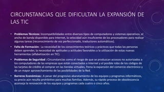 CIRCUNSTANCIAS QUE DIFICULTAN LA EXPANSIÓN DE
LAS TIC
• Problemas Técnicos: Incompatibilidades entre diversos tipos de computadores y sistemas operativos, el
ancho de banda disponible para Internet, la velocidad aún insuficiente de los procesadores para realizar
algunas tareas (reconocimiento de voz perfeccionado, traductores automáticos).
• Falta de Formación: La necesidad de los conocimientos teóricos y prácticos que todas las personas
deben aprender, la necesidad de aptitudes y actitudes favorables a la utilización de estas nuevas
herramientas (alfabetización en TIC).
• Problemas de Seguridad : Circunstancias como el riesgo de que se produzcan accesos no autorizados a
los computadores de las empresas que están conectados a Internet y el posible robo de los códigos de
las tarjetas de crédito al comprar en las tiendas virtuales, frena la expansión del comercio electrónico y
de un mayor aprovechamiento de las posibilidades de la Red.
• Barreras Económicas : A pesar del progresivo abaratamiento de los equipos y programas informáticos,
su precio aún resulta prohibitivo para muchas familias. Además, su rápido proceso de obsolescencia
aconseja la renovación de los equipos y programas cada cuatro o cinco años.
 