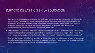 IMPACTO DE LAS TIC`S EN LA EDUCACION
• Las nuevas tecnologías de comunicación son poderosas herramientas que nos ayudan a la difusión del
conocimiento y la educación, siempre y cuando se les dé el uso adecuado. Numerosos servicios nos
ofrecen las tecnologías, como encontrar información en bibliotecas en líneas, educación a distancia,
búsqueda de información, correo electrónico, transferencia de archivos, foros de discusión,
videoconferencias, software, boletines electrónicos, entre otros.
• “A través de las TIC podemos dotar a los actores del Sector Educativo de las herramientas, habilidades y
el potencial de producir un impacto significativo en el proceso educativo, su propio futuro y nivel de
vida y en sus comunidades mismas. Para ello, debemos perseguir y alcanzar los siguientes resultados”.
• Hoy en día existen infinidad de ventajas y desventajas que los educandos le dan a las nuevas
tecnologías de la comunicación dentro del proceso de enseñanza - aprendizaje, no lo ocupan del todo
como un medio educativo, sino como un medio de entretenimiento.
 