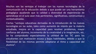 Muchas son las ventajas al trabajar con las nuevas tecnologías de la
comunicación en la educación debido a que puede ser una herramienta
pedagógica ayudando que la calidad y diversidad de experiencias de
aprendizaje en el aula sean más pertinentes, significativas, constructivas y
contextualizadas.
Ciertas “ventajas educativas derivadas de la introducción de las nuevas
tecnologías en las aulas, tales como aumento de interés por la materia
estudiada, mejora en la capacidad para resolver problemas, mayor
confianza del alumno, incremento de la creatividad y la imaginación, etc.
Se ha comprobado especialmente la utilidad de las TIC para los
estudiantes con motivación escasa y bajas habilidades, debido a que la
flexibilidad de las mismas permite adaptarse al ritmo y capacidad del
alumno”.
 