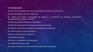 • Las ventajas serian:
• Ø Estimula el uso de formas nuevas de aprender y de construir conocimiento.
• Ø Estimula destrezas sociales y cognitivas.
• Ø Aporta con nuevas herramientas de apoyo a la realización de proyectos colaborativos,
interdisciplinarios y experimentación.
• Ø Estimula el trabajo individual y colaborativo.
• Ø Estimula la búsqueda de información de manera eficiente.
• Ø Estimula a desarrollar estrategias de aprendizaje y de búsqueda.
• Ø Se tiene acceso a cursos interactivos.
• Ø Acceso a la educación a distancias.
• Ø Bibliotecas virtuales.
• Ø Acceso a una plataforma de educación.
• Ø A publicar temas en la Web.
• Ø Acceso a educación en línea. Material de aprendizaje actualizado.
 