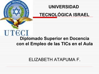 UNIVERSIDAD
          TECNOLÓGICA ISRAEL




 Diplomado Superior en Docencia
con el Empleo de las TICs en el Aula


     ELIZABETH ATAPUMA F.
 