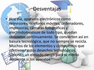 Desventajas
• Hoy día, aparatos electrónicos como
televisores, teléfonos móviles, ordenadores,
impresoras, cámaras fotográficas y
electrodomésticos de todo tipo, quedan
obsoletos continuamente. Se convierten así en
basura tecnológica, que no siempre se recicla.
Muchos de los elementos y compuestos que
contienen estos desechos tecnológicos
suponen un elevado riesgo para el medio
ambiente si los aparatos
 